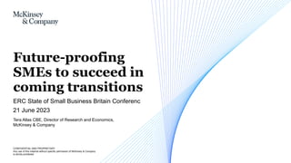 CONFIDENTIAL AND PROPRIETARY
Any use of this material without specific permission of McKinsey & Company
is strictly prohibited
Tera Allas CBE, Director of Research and Economics,
McKinsey & Company
ERC State of Small Business Britain Conferenc
21 June 2023
Future-proofing
SMEs to succeed in
coming transitions
 
