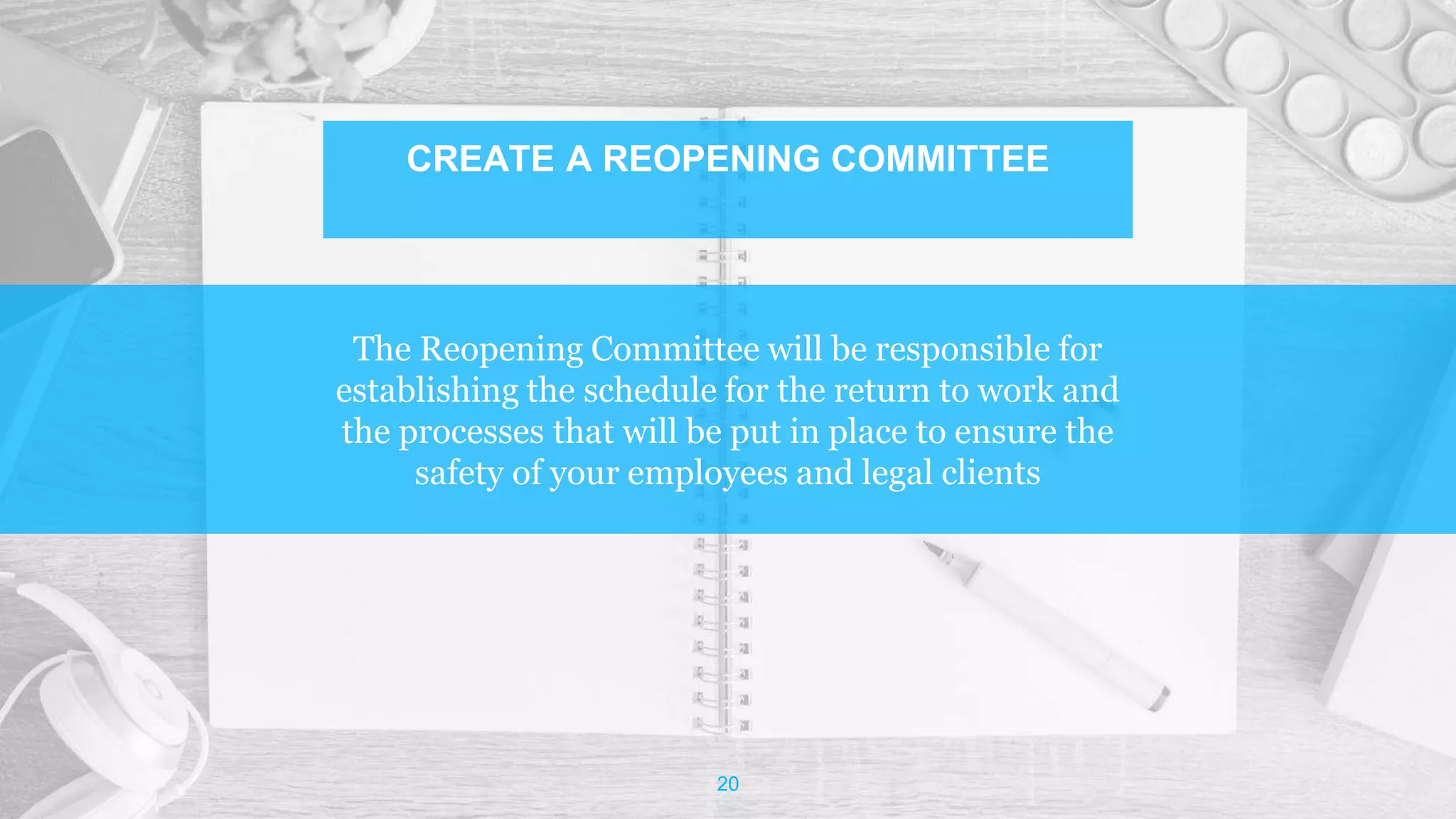The Reopening Committee will be responsible for
establishing the schedule for the return to work and
the processes that will be put in place to ensure the
safety of your employees and legal clients
20
CREATE A REOPENING COMMITTEE
 