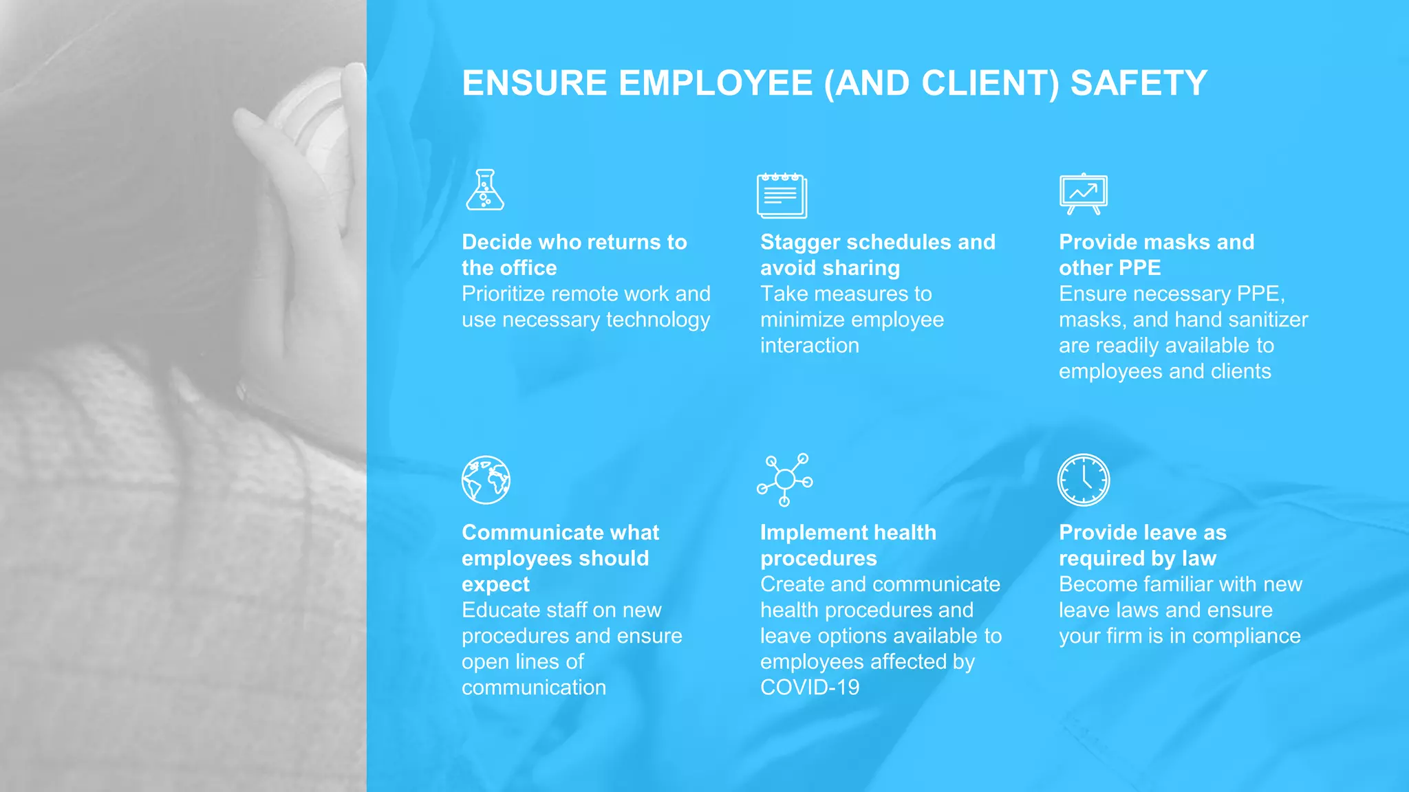 ENSURE EMPLOYEE (AND CLIENT) SAFETY
Decide who returns to
the office
Prioritize remote work and
use necessary technology
Stagger schedules and
avoid sharing
Take measures to
minimize employee
interaction
Provide masks and
other PPE
Ensure necessary PPE,
masks, and hand sanitizer
are readily available to
employees and clients
Communicate what
employees should
expect
Educate staff on new
procedures and ensure
open lines of
communication
Implement health
procedures
Create and communicate
health procedures and
leave options available to
employees affected by
COVID-19
Provide leave as
required by law
Become familiar with new
leave laws and ensure
your firm is in compliance
 