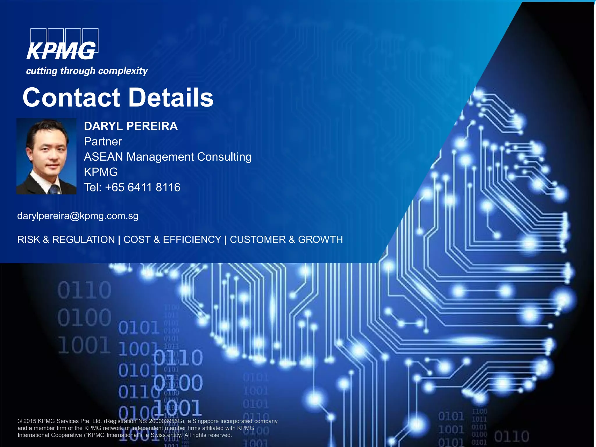22© 2015 KPMG Services Pte. Ltd. (Registration No: 200003956G), a Singapore incorporated company and a member firm of the KPMG network of
independent member firms affiliated with KPMG International Cooperative (“KPMG International”), a Swiss entity. All rights reserved.
Contact Details
darylpereira@kpmg.com.sg
RISK & REGULATION | COST & EFFICIENCY | CUSTOMER & GROWTH
© 2015 KPMG Services Pte. Ltd. (Registration No: 200003956G), a Singapore incorporated company
and a member firm of the KPMG network of independent member firms affiliated with KPMG
International Cooperative (“KPMG International”), a Swiss entity. All rights reserved.
DARYL PEREIRA
Partner
ASEAN Management Consulting
KPMG
Tel: +65 6411 8116
 