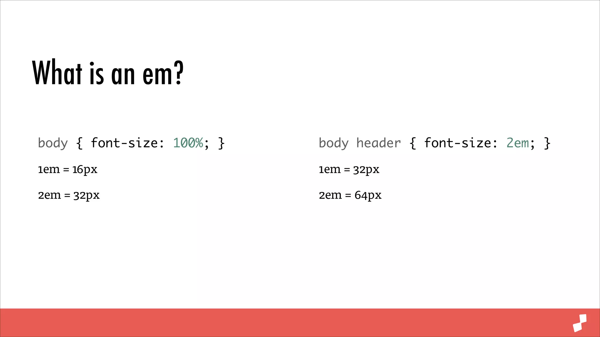 What is an em?
body { font-size: 100%; }	

body header { font-size: 2em; }	

1em = 16px

1em = 32px

2em = 32px

2em = 64px

 
