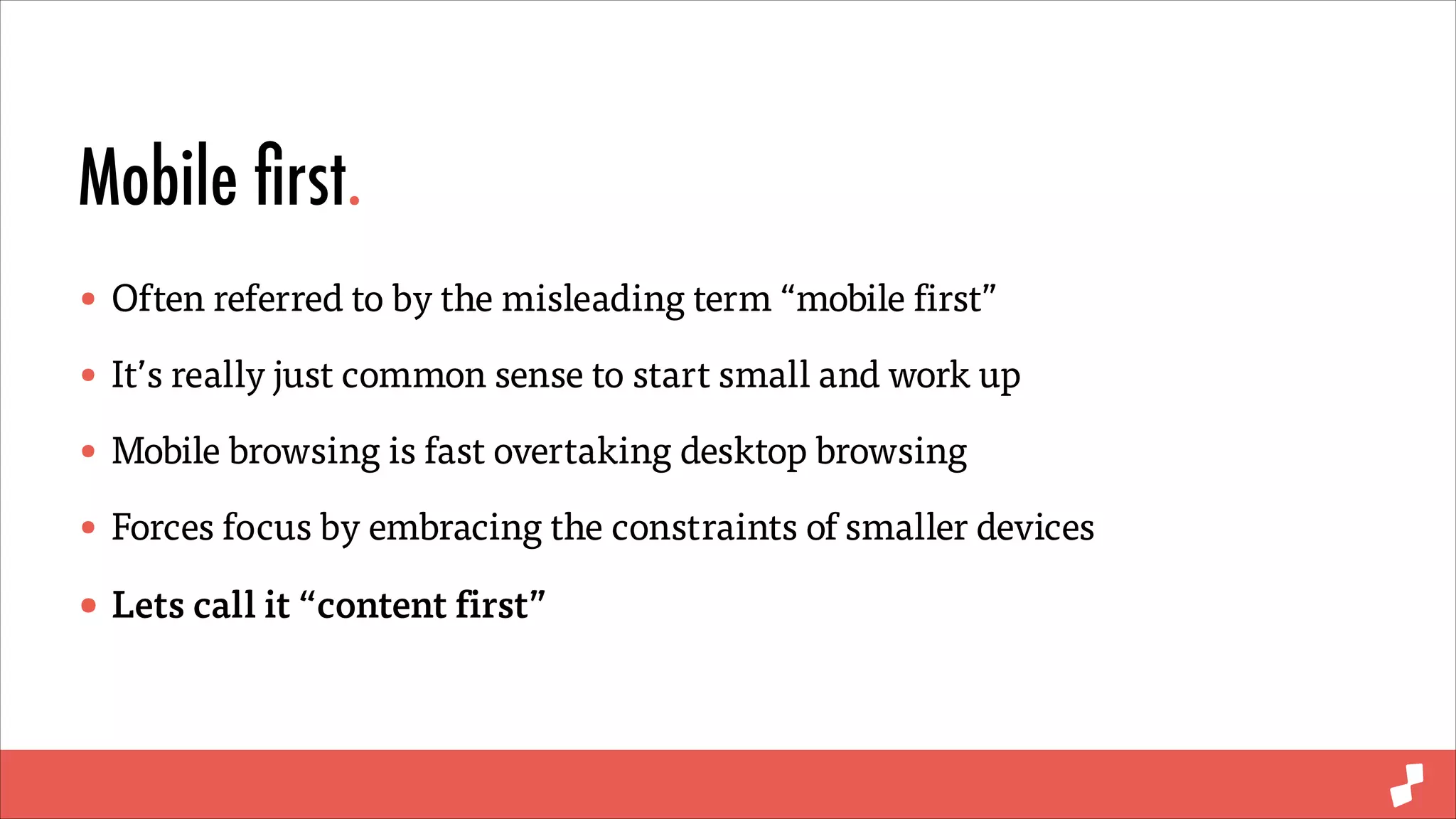 Mobile ﬁrst.
• Often referred to by the misleading term “mobile first”
• It’s really just common sense to start small and work up
• Mobile browsing is fast overtaking desktop browsing
• Forces focus by embracing the constraints of smaller devices
• Lets call it “content first”

 