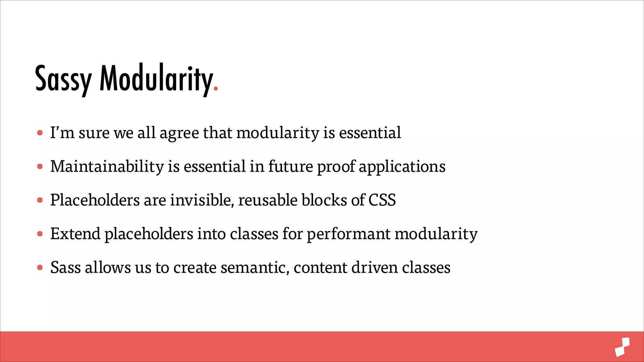 Sassy Modularity.
• I’m sure we all agree that modularity is essential
• Maintainability is essential in future proof applications
• Placeholders are invisible, reusable blocks of CSS
• Extend placeholders into classes for performant modularity
• Sass allows us to create semantic, content driven classes

 