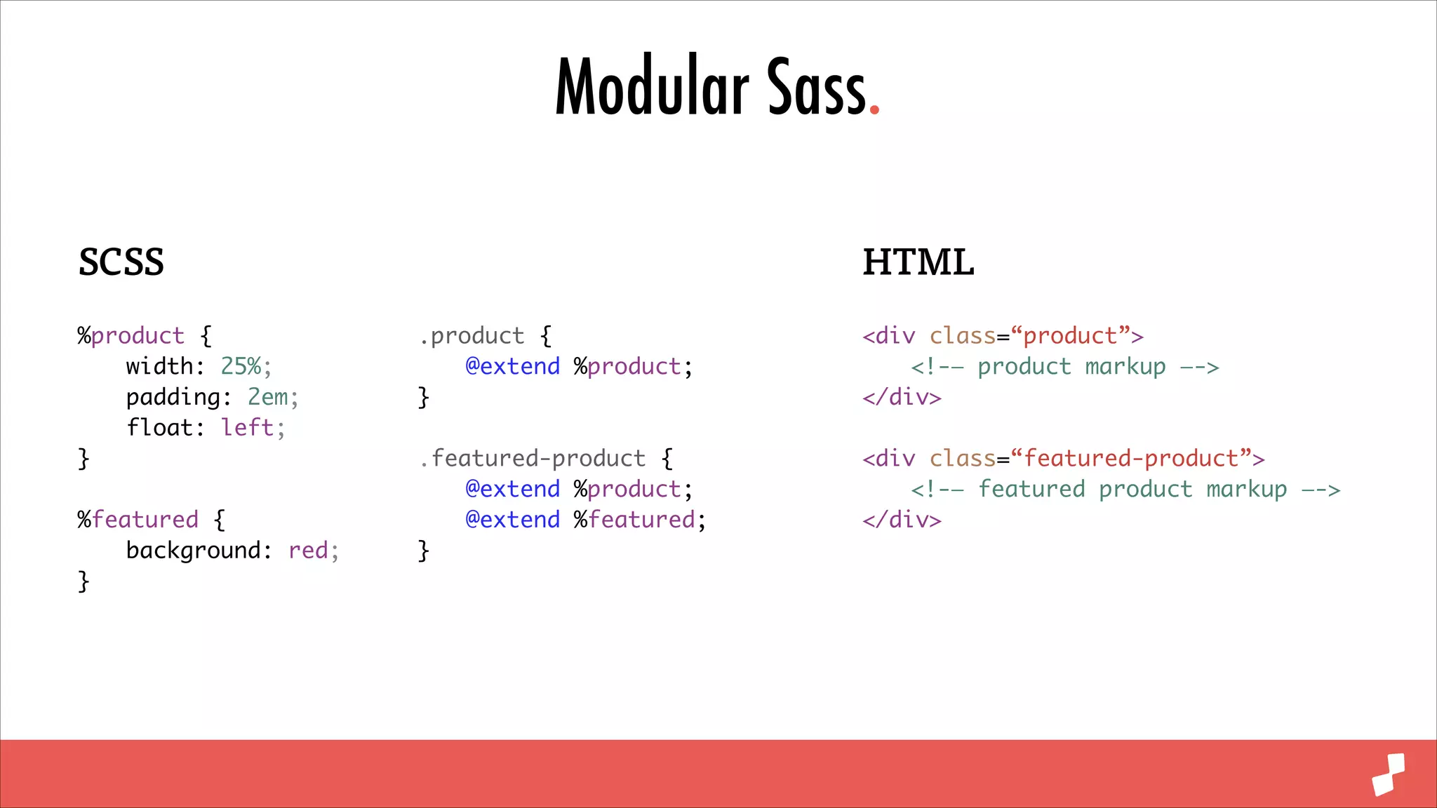 Modular Sass.
SCSS
%product {	
	
width: 25%;	
	
padding: 2em;	
	
float: left;	
}	
!

%featured {	
	
background: red;	
}

HTML
.product {	
	
@extend %product;	
}	

<div class=“product”>	
	
<!-— product markup —->	
</div>	

!

!

.featured-product {	
	
@extend %product;	
	
@extend %featured;	
}

<div class=“featured-product”>	
	
<!-— featured product markup —->	
</div>

 