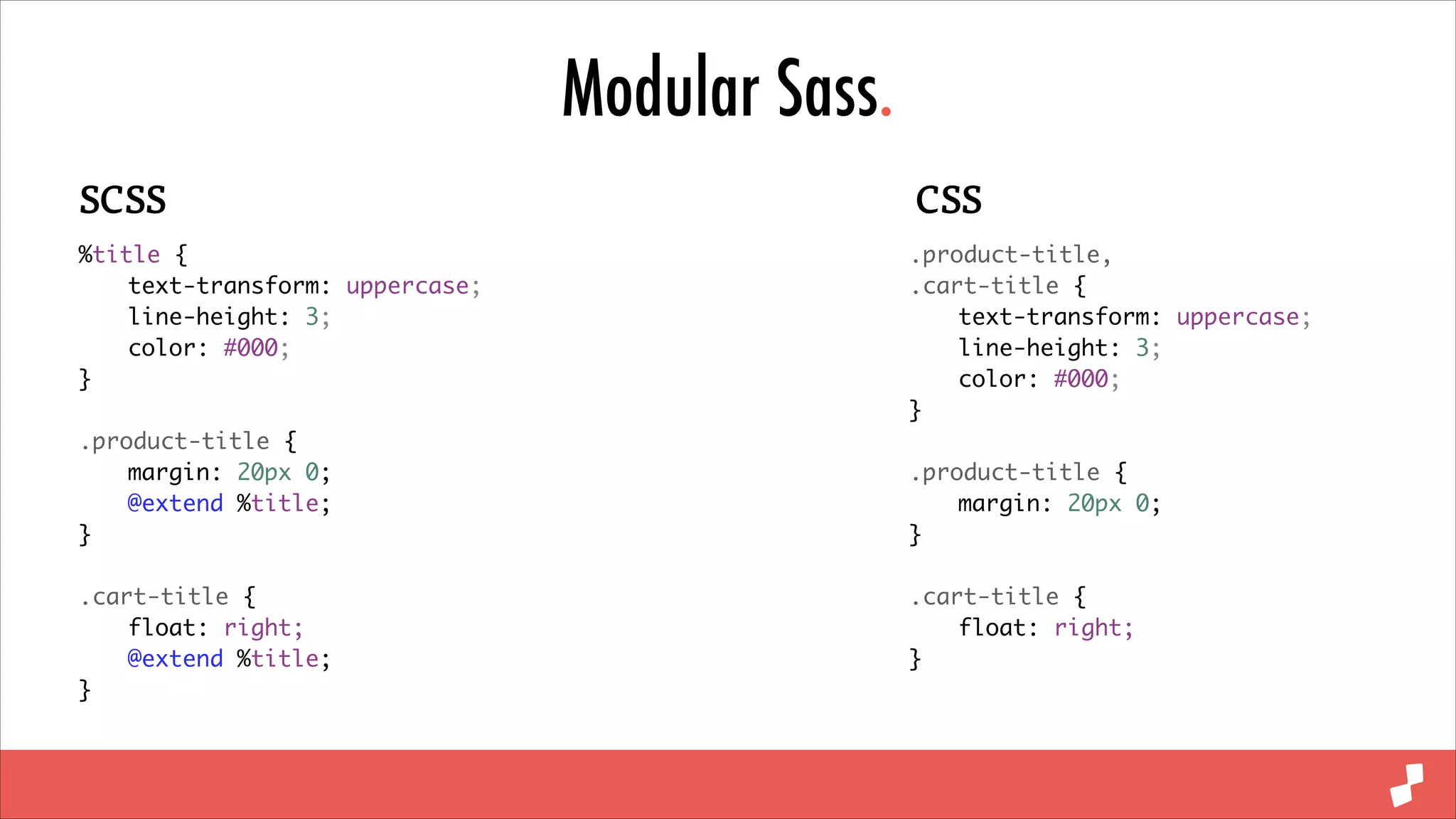 Modular Sass.
SCSS

CSS

%title {	
	
text-transform: uppercase;	
	
line-height: 3;	
	
color: #000;	
}	

.product-title,	
.cart-title {	
	
text-transform: uppercase;	
	
line-height: 3;	
	
color: #000;	
}	

!

.product-title {	
	
margin: 20px 0;	
	
@extend %title;	
}	

!

!

!

.cart-title {	
	
float: right;	
	
@extend %title;	
}

.cart-title {	
	
float: right;	
}

.product-title {	
	
margin: 20px 0;	
}	

	

 