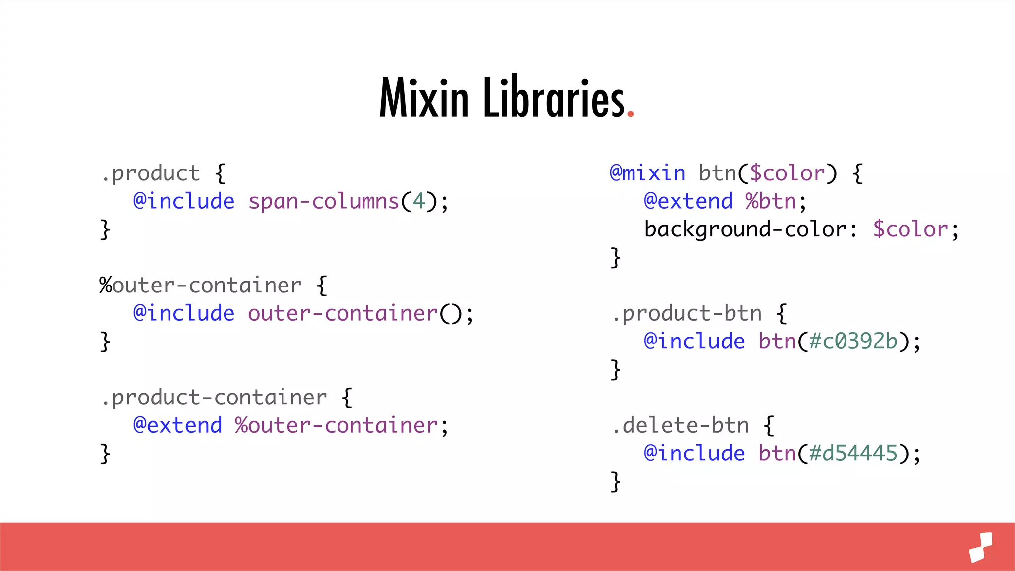Mixin Libraries.
.product {	
	 @include span-columns(4);	
}	
!

%outer-container {	
	 @include outer-container();	
}	
!

.product-container {	
	 @extend %outer-container;	
}

@mixin btn($color) {	
	 @extend %btn;	
	 background-color: $color;	
}	
!

.product-btn {	
	 @include btn(#c0392b);	
}	
!

.delete-btn {	
	 @include btn(#d54445);	
}

 