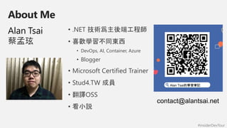 #insiderDevTour
About Me
Alan Tsai
蔡孟玹
• .NET 技術爲主後端工程師
• 喜歡學習不同東西
• DevOps, AI, Container, Azure
• Blogger
• Microsoft Certified Trainer
• Stud4.TW 成員
• 翻譯OSS
• 看小説
 
