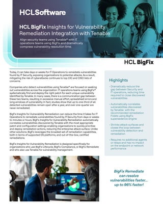 HCL BigFix
Align security teams using Tenable® with IT
operations teams using BigFix and dramatically
compress vulnerability resolution time.
HCL BigFix Insights for Vulnerability
Remediation Integration with Tenable
Highlights
• Dramatically reduce the
gap between Security and
IT operations, reducing time
required to close discovered
vulnerabilities
• Automatically correlates
vulnerabilities discovered
by Tenable with the
recommended remediation
Fixlets using BigFix
supersedence engine
• Shrinks attack surfaces and
closes the loop between
vulnerability detection and
remediation
• Requires no additional agents
or relays and has no impact
on the endpoint or network
performance
Today, it can take days or weeks for IT Operations to remediate vulnerabilities
found by IT Security, exposing organizations to potential attacks. As a result,
mitigating the risk of cyberattacks continues to top CIO and CISO lists of
concerns.
Companies who detect vulnerabilities using Tenable® are focused on seeking
out vulnerabilities across the organization. IT operations teams using BigFix®
systematically find and deploy the right patch for each unique vulnerability
identified by Tenable. In many cases, there is a communication gap between
these two teams, resulting in excessive manual effort, spreadsheet errors and
long windows of vulnerability. In fact, studies show that up to one-third of all
detected vulnerabilities remain open after a year, and over one-quarter are
never remediated.
BigFix Insights for Vulnerability Remediation can reduce the time it takes for IT
Operations to remediate vulnerabilities found by IT Security from days or weeks
to minutes or hours. BigFix Insights for Vulnerability Remediation automatically
correlates vulnerabilities discovered by Tenable with the most appropriate
patch and configuration settings enabling organizations to quickly prioritize
and deploy remediation actions, reducing the enterprise attack surface. Unlike
other solutions. BigFix leverages the broadest set of remediation capabilities,
both in terms of supported OS platforms, and out of-the-box, certified
remediations.
BigFix Insights for Vulnerability Remediation is designed specifically for
organizations who use BigFix Lifecycle, BigFix Compliance, or BigFix Remediate
and who also use Tenable for vulnerability management.
BigFix Remediate
can resolve
vulnerabilities faster...
up to 96% faster!
 