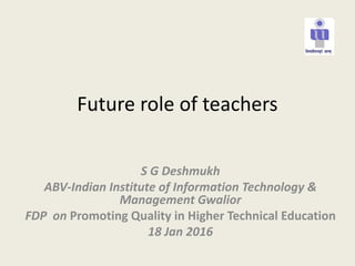Future role of teachers
S G Deshmukh
ABV-Indian Institute of Information Technology &
Management Gwalior
FDP on Promoting Quality in Higher Technical Education
18 Jan 2016
 