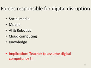 Forces responsible for digital disruption
• Social media
• Mobile
• AI & Robotics
• Cloud computing
• Knowledge
• Implication: Teacher to assume digital
competency !!
10
 