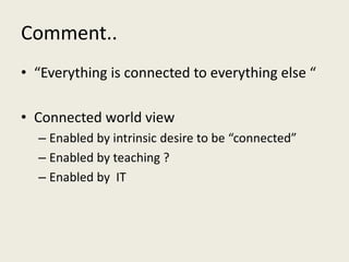 Comment..
• “Everything is connected to everything else “
• Connected world view
– Enabled by intrinsic desire to be “connected”
– Enabled by teaching ?
– Enabled by IT
 