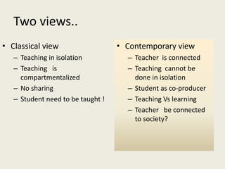 Two views..
• Classical view
– Teaching in isolation
– Teaching is
compartmentalized
– No sharing
– Student need to be taught !
• Contemporary view
– Teacher is connected
– Teaching cannot be
done in isolation
– Student as co-producer
– Teaching Vs learning
– Teacher be connected
to society?
 