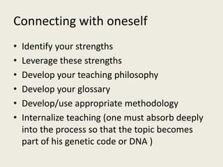 Connecting with oneself
• Identify your strengths
• Leverage these strengths
• Develop your teaching philosophy
• Develop your glossary
• Develop/use appropriate methodology
• Internalize teaching (one must absorb deeply
into the process so that the topic becomes
part of his genetic code or DNA )
 