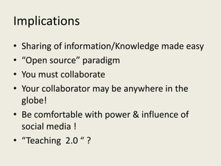 Implications
• Sharing of information/Knowledge made easy
• “Open source” paradigm
• You must collaborate
• Your collaborator may be anywhere in the
globe!
• Be comfortable with power & influence of
social media !
• “Teaching 2.0 “ ?
 