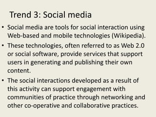 Trend 3: Social media
• Social media are tools for social interaction using
Web-based and mobile technologies (Wikipedia).
• These technologies, often referred to as Web 2.0
or social software, provide services that support
users in generating and publishing their own
content.
• The social interactions developed as a result of
this activity can support engagement with
communities of practice through networking and
other co-operative and collaborative practices.
 