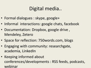 Digital media..
• Formal dialogues : skype, google+
• Informal interactions: google chats, facebook
• Documentation: Dropbox, google drive ,
Mendeley, Zetero
• Space for reflection: 750words.com, blogs
• Engaging with community: researchgate,
academia, LinkedIn
• Keeping informed about
conferences/developments : RSS feeds, podcasts,
webinar
 