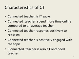 Characteristics of CT
• Connected teacher is IT savvy
• Connected teacher spend more time online
compared to an average teacher
• Connected teacher responds positively to
criticism
• Connected teacher is positively engaged with
the topic
• Connected teacher is also a Contended
teacher
24
 