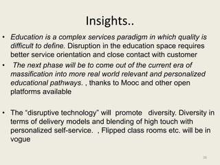 Insights..
• Education is a complex services paradigm in which quality is
difficult to define. Disruption in the education space requires
better service orientation and close contact with customer
• The next phase will be to come out of the current era of
massification into more real world relevant and personalized
educational pathways. , thanks to Mooc and other open
platforms available
• The “disruptive technology” will promote diversity. Diversity in
terms of delivery models and blending of high touch with
personalized self-service. , Flipped class rooms etc. will be in
vogue
26
 
