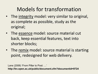 Models for transformation
• The integrity model: very similar to original,
as complete as possible, study as the
original;
• The essence model: source material cut
back, keep essential features, text into
shorter blocks;
• The remix model: source material is starting
point, redesigned for web delivery.
Lane (2006) ‘From Pillar to Post: …’
http://kn.open.ac.uk/public/document.cfm?documentid=9724
 
