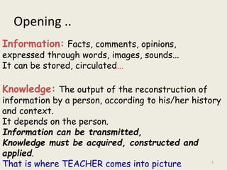 Opening ..
3
Information: Facts, comments, opinions,
expressed through words, images, sounds...
It can be stored, circulated...
Knowledge: The output of the reconstruction of
information by a person, according to his/her history
and context.
It depends on the person.
Information can be transmitted,
Knowledge must be acquired, constructed and
applied.
That is where TEACHER comes into picture
 