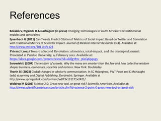 References
Bozalek V, N’gambi D & Gachago D (in press) Emerging Technologies in South African HEIs: Institutional
enables and constraints
Eysenbach G (2011) Can Tweets Predict Citations? Metrics of Social Impact Based on Twitter and Correlation
with Traditional Metrics of Scientific Impact. Journal of Medical Internet Research 13(4). Available at:
http://www.jmir.org/2011/4/e123
Priem J (2012) Toward a Second Revolution: altmetrics, total-impact, and the decoupled journal.
Presented at Purdue University, 14 February 2012. Available at:
https://docs.google.com/present/view?id=ddfg787c_362f465q2g5
Surowieki J (2004) The wisdom of crowds. Why the many are smarter than the few and how collective wisdom
shapes business, economies, societies and nations. New York: Doubleday
Thorin SE (2003) Global changes in scholarly communication. In SC Hsianghoo, PWT Poon and C McNaught
(eds) eLearning and Digital Publishing. Dordrecht: Springer. Available at
http://www.springerlink.com/content/w873x131171x2421/
Waldrop M (2008) Science 2.0: Great new tool, or great risk? Scientific American. Available at:
http://www.scientificamerican.com/article.cfm?id=science-2-point-0-great-new-tool-or-great-risk
 
