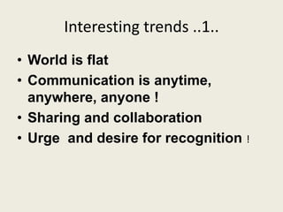 Interesting trends ..1..
• World is flat
• Communication is anytime,
anywhere, anyone !
• Sharing and collaboration
• Urge and desire for recognition !
 