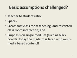 Basic assumptions challenged?
• Teacher to student ratio;
• Space?
• Sacrosanct class room teaching, and restricted
class room interaction; and
• Emphasis on single medium (such as black
board): Today the medium is laced with multi-
media based content!!
9
 