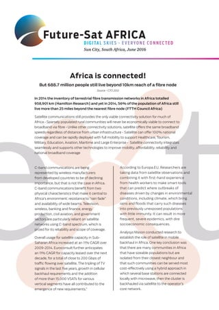D I G I TA L S K I E S - E V E RYO N E CO N N E C T E D
Sun City, South Africa, June 2016
Future-Sat AFRICA
Africa is connected!
But 688.7 million people still live beyond 10km reach of a fibre node
Source - CTO 2012
In 2014 the inventory of terrestrial fibre transmission networks in Africa totalled
958,901 km (Hamilton Research) and yet in 2014, 56% of the population of Africa still
live more than 25 miles beyond the nearest fibre node (FTTH Council Africa)
Satellite communications still provides the only viable connectivity solution for much of
Africa • Sparsely populated rural communities will never be economically viable to connect to
broadband via ﬁbre • Unlike other connectivity solutions, satellite oﬀers the same broadband
speeds regardless of distance from urban infrastructure • Satellite can oﬀer 100% national
coverage and can be rapidly deployed with full mobility to support Healthcare, Tourism,
Military, Education, Aviation, Maritime and Large Enterprise • Satellite connectivity integrates
seamlessly and supports other technologies to improve mobility, aﬀordability, reliability and
national broadband coverage
C-band communications are being
represented by wireless manufacturers
from developed countries to be of declining
importance, but that is not the case in Africa.
C-band communications beneﬁt from two
physical characteristics that make it central to
Africa’s environment: resistance to “rain fade”
and availability of wide beams. Television,
wireless, banking and ﬁnance, energy
production, civil aviation, and government
sectors are particularly reliant on satellite
networks using C-band spectrum, which is
prized for its reliability and scope of coverage.
Overall usage for satellite capacity in Sub-
Saharan Africa increased at an 11% CAGR over
2009-2014. Euroconsult further anticipates
an 11% CAGR for capacity leased over the next
decade, for a total of close to 200 Gbps of
traﬃc ﬂowing over satellite. The tripling of TV
signals in the last ﬁve years, growth in cellular
backhaul requirements and the addition
of more than 15,000 VSATs for various
vertical segments have all contributed to the
emergence of new requirements,”
According to Europa.EU, Researchers are
taking data from satellite observations and
combining it with first-hand experience
from health workers to make smart tools
that can predict where outbreaks of
diseases driven by changes in environmental
conditions, including climate, which bring
rains and floods that carry such diseases
into previously unexposed populations
with little immunity. It can result in more
frequent, severe epidemics, with dire
socioeconomic consequences.
Analysys Mason conducted research to
establish the role of satellite in mobile
backhaul in Africa. One key conclusion was
that there are many communities in Africa
that have sizeable populations but are
isolated from their closest neighbour and
that such communities can be served most
cost-eﬀectively using a hybrid approach in
which several base stations are connected
locally with microwave, then the cluster is
backhauled via satellite to the operator’s
core network.
 