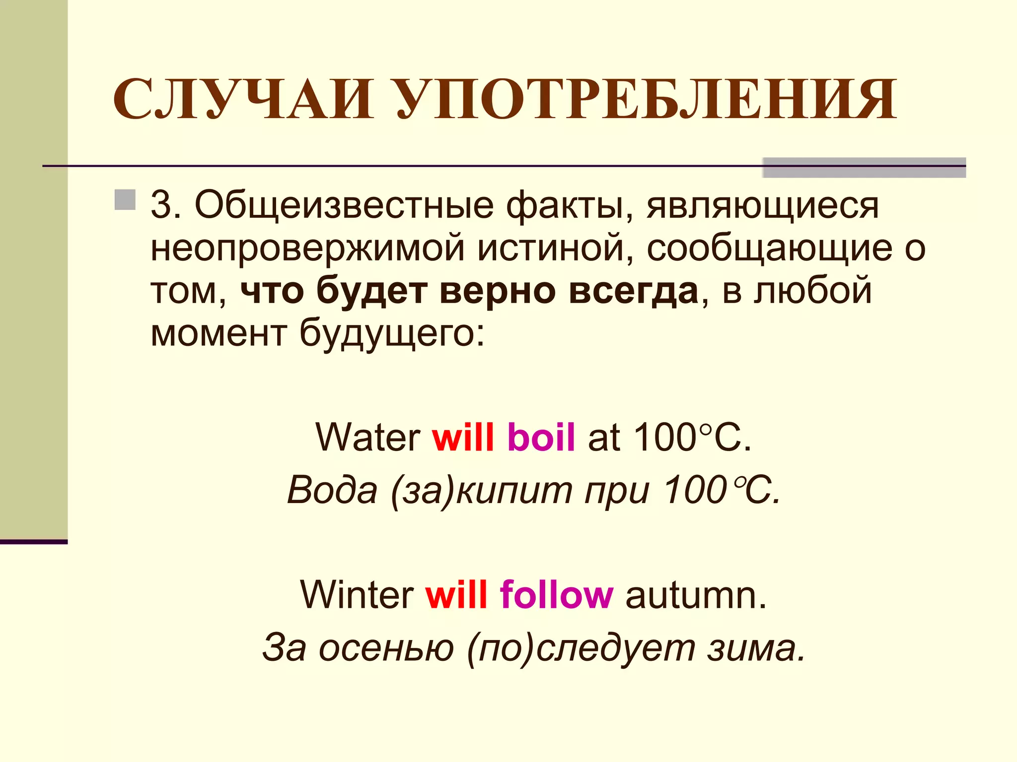 СЛУЧАИ УПОТРЕБЛЕНИЯ
 3. Общеизвестные факты, являющиеся
 неопровержимой истиной, сообщающие о
 том, что будет верно всегда, в любой
 момент будущего:

         Water will boil at 100°C.
        Вода (за)кипит при 100°С.

        Winter will follow autumn.
      За осенью (по)следует зима.
 