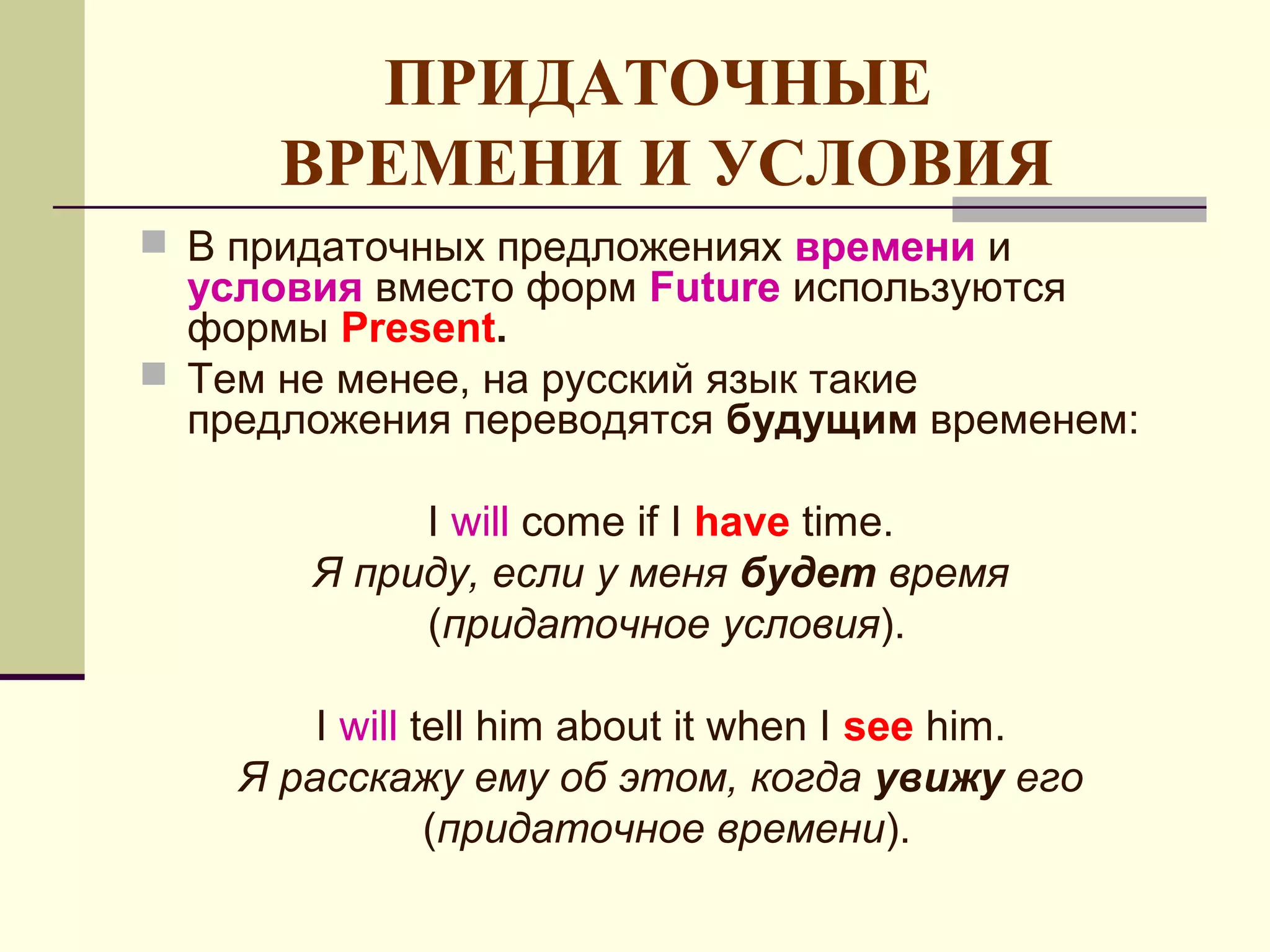 ПРИДАТОЧНЫЕ
      ВРЕМЕНИ И УСЛОВИЯ
 В придаточных предложениях времени и
  условия вместо форм Future используются
  формы Present.
 Тем не менее, на русский язык такие
  предложения переводятся будущим временем:

            I will come if I have time.
       Я приду, если у меня будет время
            (придаточное условия).

        I will tell him about it when I see him.
    Я расскажу ему об этом, когда увижу его
                (придаточное времени).
 