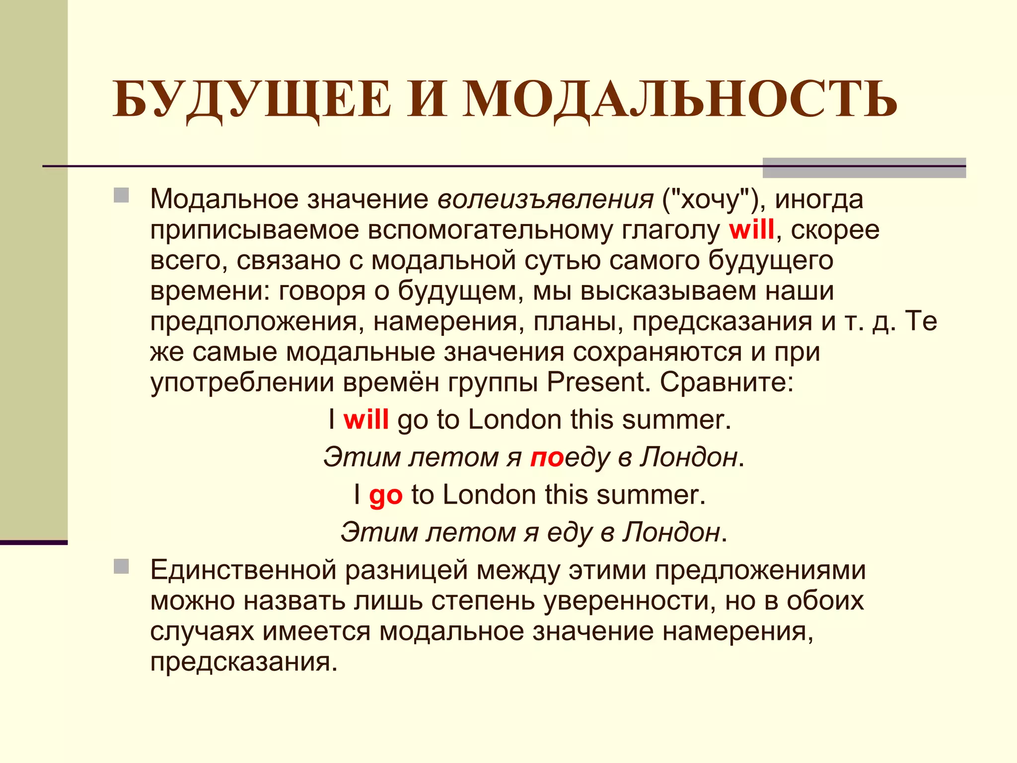БУДУЩЕЕ И МОДАЛЬНОСТЬ
 Модальное значение волеизъявления ("хочу"), иногда
  приписываемое вспомогательному глаголу will, скорее
  всего, связано с модальной сутью самого будущего
  времени: говоря о будущем, мы высказываем наши
  предположения, намерения, планы, предсказания и т. д. Те
  же самые модальные значения сохраняются и при
  употреблении времён группы Present. Сравните:
               I will go to London this summer.
               Этим летом я поеду в Лондон.
                  I go to London this summer.
                 Этим летом я еду в Лондон.
 Единственной разницей между этими предложениями
  можно назвать лишь степень уверенности, но в обоих
  случаях имеется модальное значение намерения,
  предсказания.
 