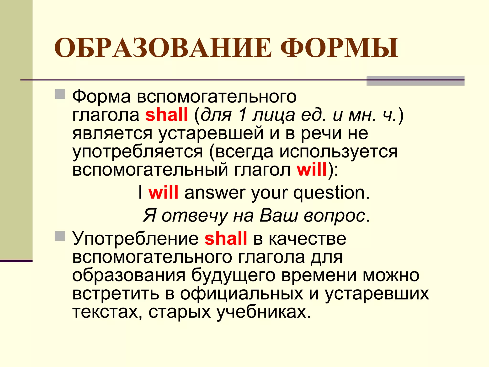 ОБРАЗОВАНИЕ ФОРМЫ
 Форма вспомогательного
  глагола shall (для 1 лица ед. и мн. ч.)
  является устаревшей и в речи не
  употребляется (всегда используется
  вспомогательный глагол will):
         I will answer your question.
          Я отвечу на Ваш вопрос.
 Употребление shall в качестве
  вспомогательного глагола для
  образования будущего времени можно
  встретить в официальных и устаревших
  текстах, старых учебниках.
 