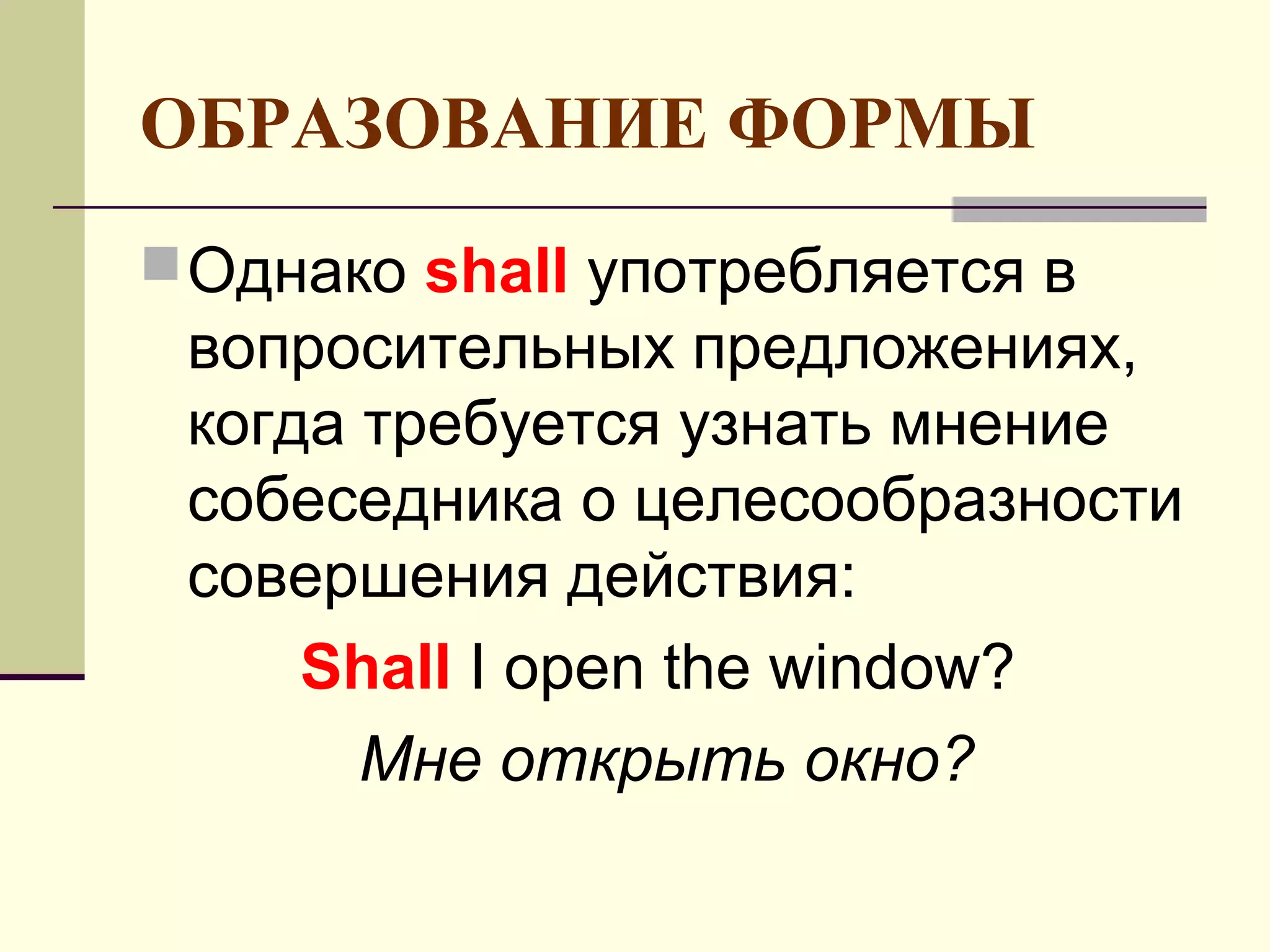 ОБРАЗОВАНИЕ ФОРМЫ
 Однако shall употребляется в
 вопросительных предложениях,
 когда требуется узнать мнение
 собеседника о целесообразности
 совершения действия:
     Shall I open the window?
       Мне открыть окно?
 