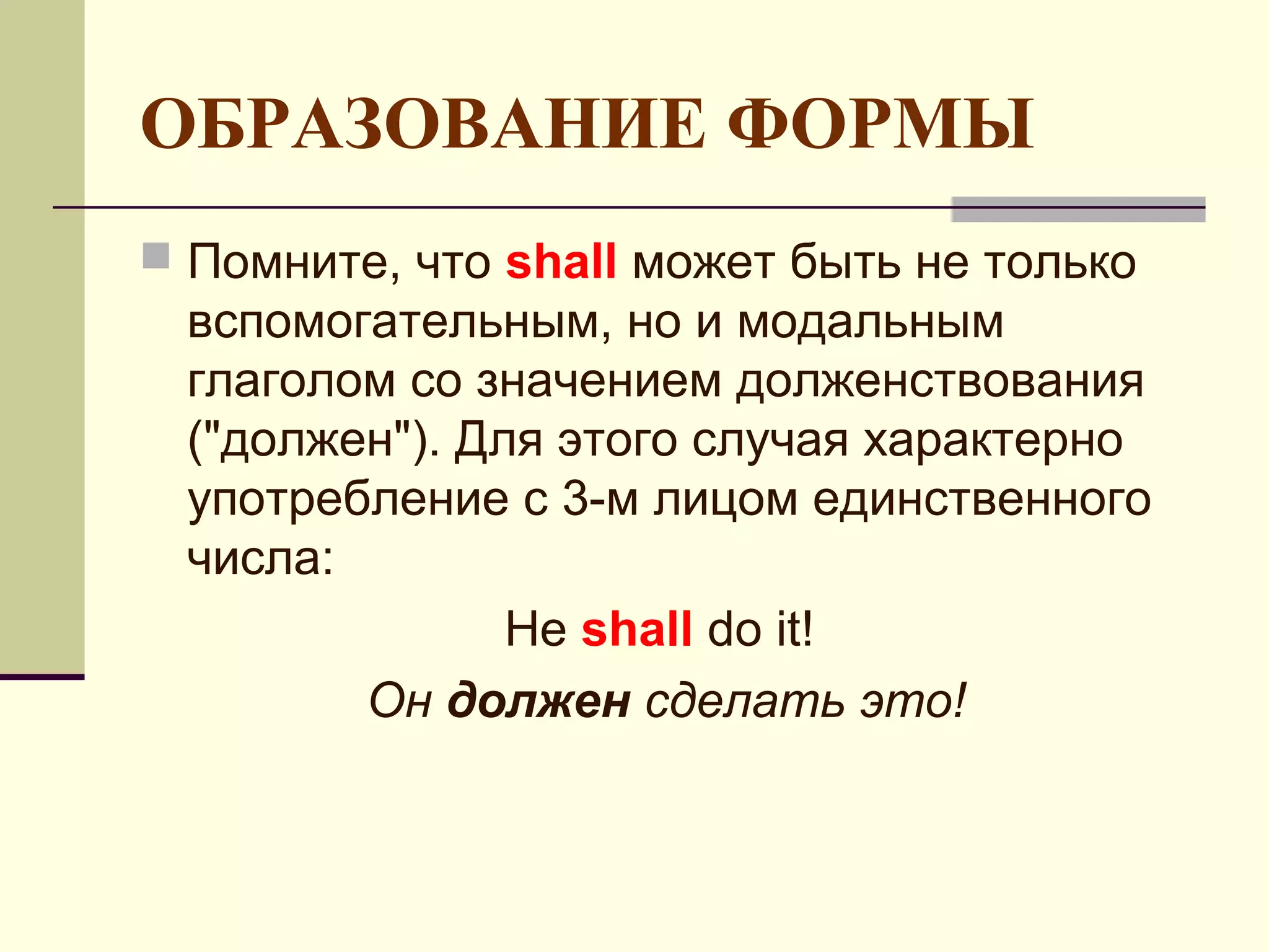 ОБРАЗОВАНИЕ ФОРМЫ
 Помните, что shall может быть не только
 вспомогательным, но и модальным
 глаголом со значением долженствования
 ("должен"). Для этого случая характерно
 употребление с 3-м лицом единственного
 числа:
               He shall do it!
        Он должен сделать это!
 