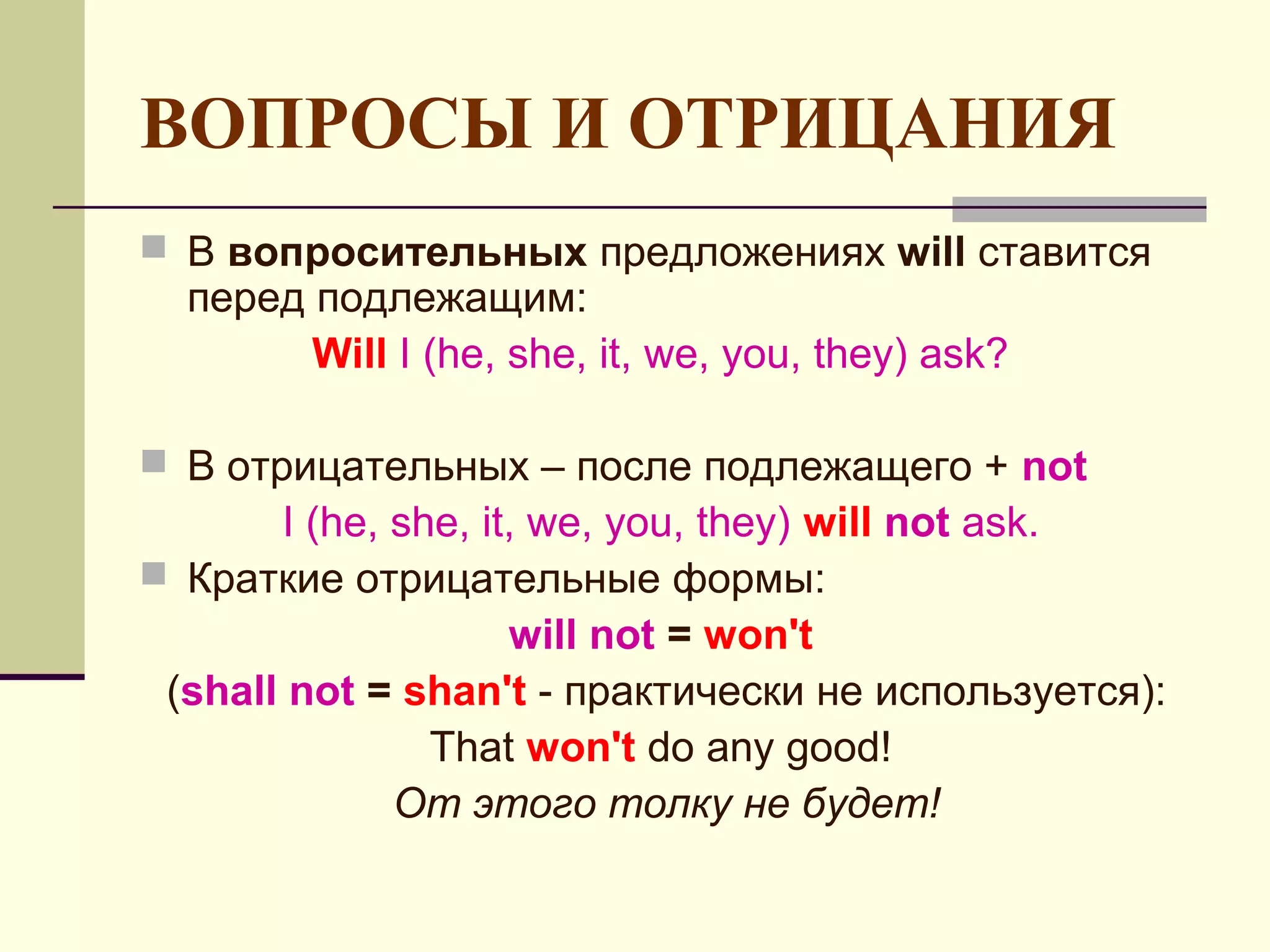 ВОПРОСЫ И ОТРИЦАНИЯ
 В вопросительных предложениях will ставится
  перед подлежащим:
        Will I (he, she, it, we, you, they) ask?

 В отрицательных – после подлежащего + not
       I (he, she, it, we, you, they) will not ask.
 Краткие отрицательные формы:
                     will not = won't
 (shall not = shan't - практически не используется):
                That won't do any good!
              От этого толку не будет!
 