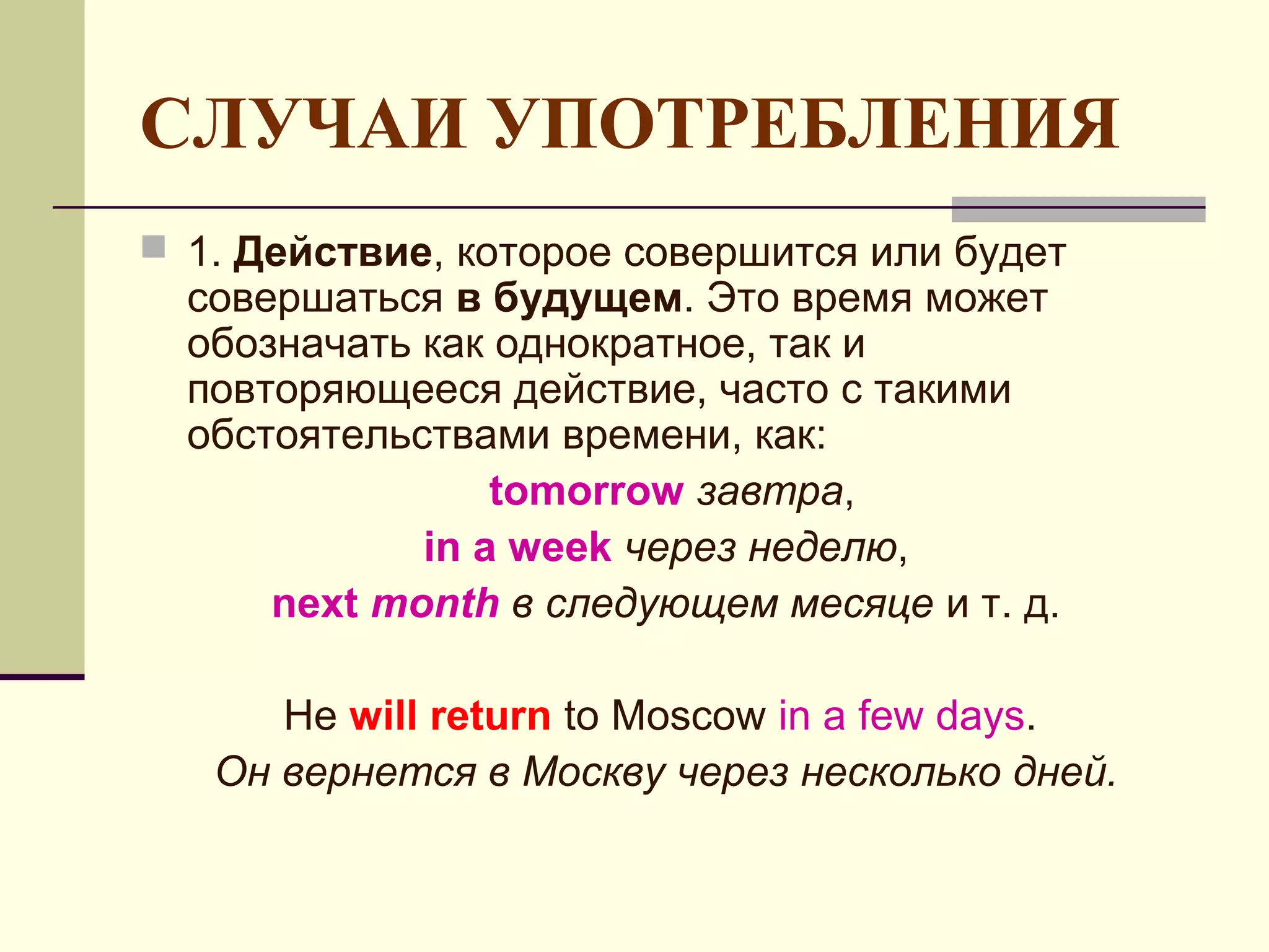 СЛУЧАИ УПОТРЕБЛЕНИЯ
 1. Действие, которое совершится или будет
  совершаться в будущем. Это время может
  обозначать как однократное, так и
  повторяющееся действие, часто с такими
  обстоятельствами времени, как:
                 tomorrow завтра,
             in a week через неделю,
      next month в следующем месяце и т. д.

      He will return to Moscow in a few days.
   Он вернется в Москву через несколько дней.
 