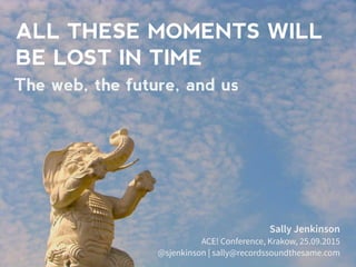 ALL THESE MOMENTS WILL
BE LOST IN TIME
Sally Jenkinson
ACE! Conference, Krakow, 25.09.2015
@sjenkinson | sally@recordssoundthesame.com
The web, the future, and us
 