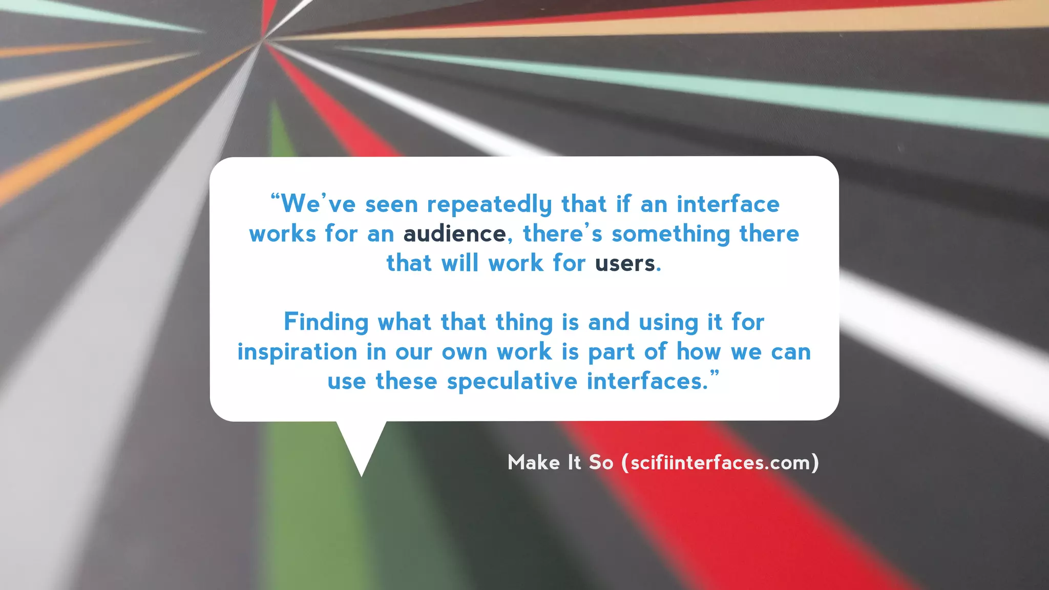 “We’ve seen repeatedly that if an interface
works for an audience, there’s something there
that will work for users.
!
Finding what that thing is and using it for
inspiration in our own work is part of how we can
use these speculative interfaces.”
Make It So (scifiinterfaces.com)
 