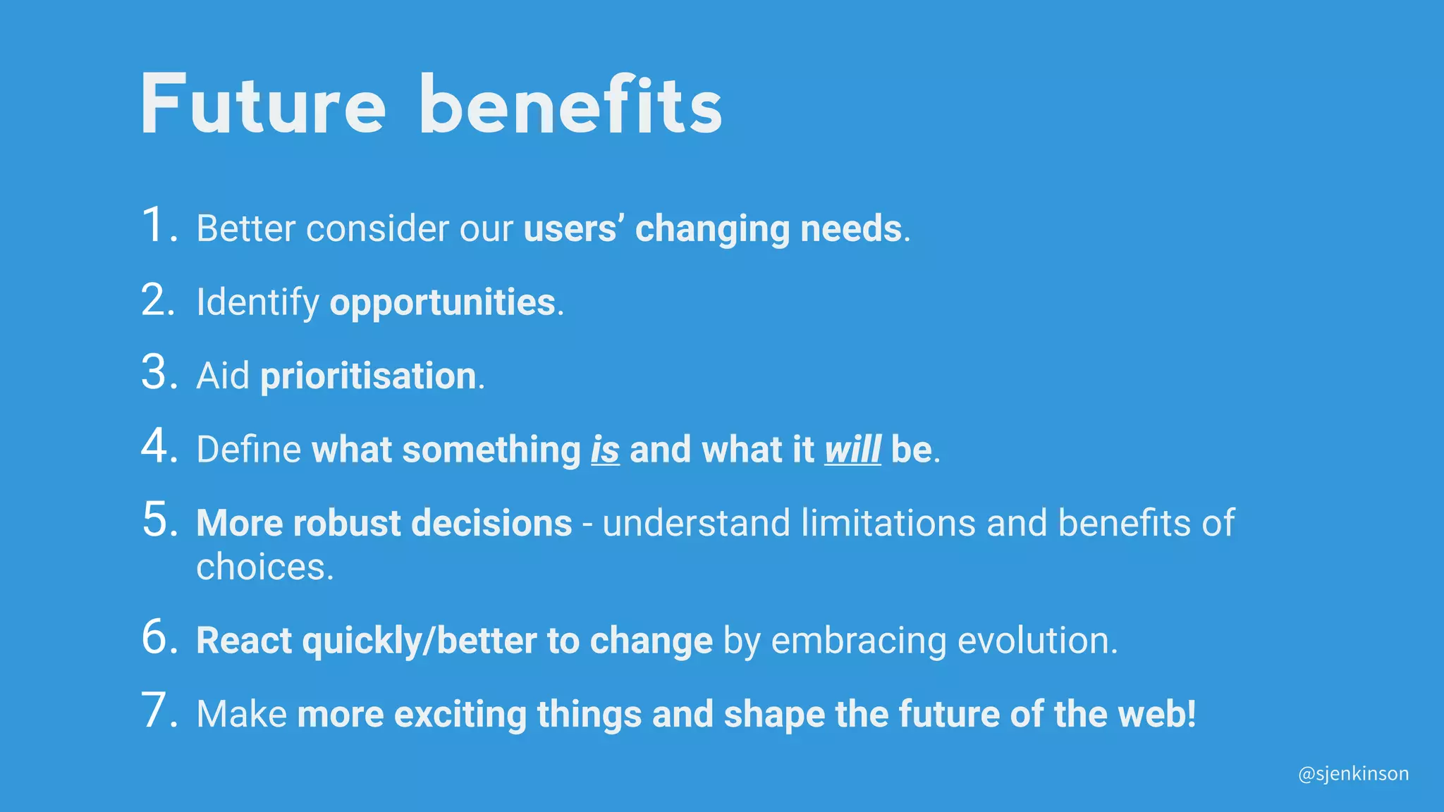 1. Better consider our users’ changing needs.
2. Identify opportunities.
3. Aid prioritisation.
4. Deﬁne what something is and what it will be.
5. More robust decisions - understand limitations and beneﬁts of
choices.
6. React quickly/better to change by embracing evolution.
7. Make more exciting things and shape the future of the web!
Future benefits
@sjenkinson
 