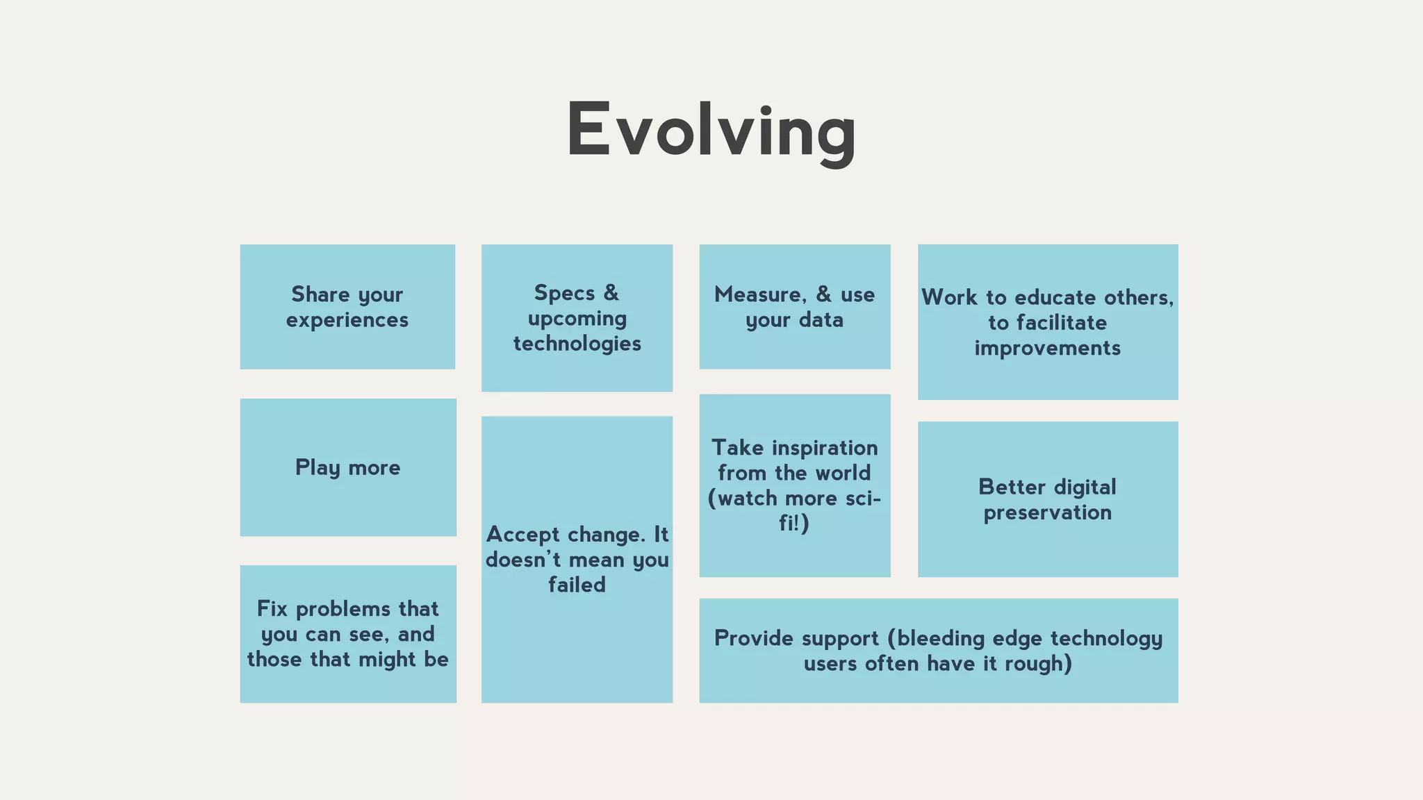 Share your
experiences
Specs &
upcoming
technologies
Measure, & use
your data
Better digital
preservation
Play more
Take inspiration
from the world
(watch more sci-
fi!)
Evolving
Accept change. It
doesn’t mean you
failed
Work to educate others,
to facilitate
improvements
Fix problems that
you can see, and
those that might be
Provide support (bleeding edge technology
users often have it rough)
 