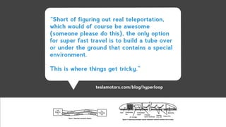 “Short of figuring out real teleportation,
which would of course be awesome
(someone please do this), the only option
for super fast travel is to build a tube over
or under the ground that contains a special
environment.
!
This is where things get tricky.”
teslamotors.com/blog/hyperloop
 
