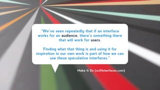 “We’ve seen repeatedly that if an interface
works for an audience, there’s something there
that will work for users.
!
Finding what that thing is and using it for
inspiration in our own work is part of how we can
use these speculative interfaces.”
Make It So (scifiinterfaces.com)
 