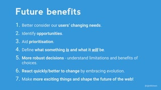 1. Better consider our users’ changing needs.
2. Identify opportunities.
3. Aid prioritisation.
4. Deﬁne what something is and what it will be.
5. More robust decisions - understand limitations and beneﬁts of
choices.
6. React quickly/better to change by embracing evolution.
7. Make more exciting things and shape the future of the web!
Future benefits
@sjenkinson
 