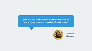 “Don’t plan for the future because there is no
future - just now and a series of next nows.”
Jon Gold
@jongold
 