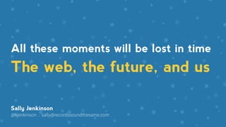 The web, the future, and us
Sally Jenkinson
@sjenkinson . sally@recordssoundthesame.com
All these moments will be lost in time
 