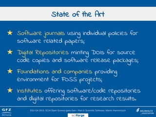★ Software journals using individual policies for
software related papers;
★ Digital Repositories minting DOIs for source
code copies and software release packages;
★ Foundations and companies providing
environment for FOSS projects;
★ Institutes offering software/code repositories
and digital repositories for research results.
State of the Art
EGU GA 2015, SC24 Open Science goes Geo – Part II: Scientific Software, Martin Hammitzsch
sciforge
 