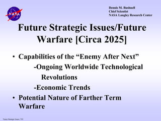 Future Strategic Issues, 7/01
Future Strategic Issues/Future
Warfare [Circa 2025]
• Capabilities of the “Enemy After Next”
-Ongoing Worldwide Technological
Revolutions
-Economic Trends
• Potential Nature of Farther Term
Warfare
Dennis M. Bushnell
Chief Scientist
NASA Langley Research Center
 