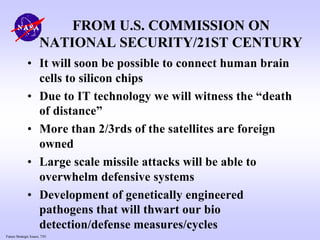 Future Strategic Issues, 7/01
FROM U.S. COMMISSION ON
NATIONAL SECURITY/21ST CENTURY
• It will soon be possible to connect human brain
cells to silicon chips
• Due to IT technology we will witness the “death
of distance”
• More than 2/3rds of the satellites are foreign
owned
• Large scale missile attacks will be able to
overwhelm defensive systems
• Development of genetically engineered
pathogens that will thwart our bio
detection/defense measures/cycles
 