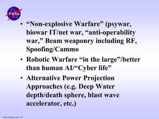 Future Strategic Issues, 7/01
• “Non-explosive Warfare” (psywar,
biowar IT/net war, “anti-operability
war,” Beam weaponry including RF,
Spoofing/Cammo
• Robotic Warfare “in the large”/better
than human AI/“Cyber life”
• Alternative Power Projection
Approaches (e.g. Deep Water
depth/death sphere, blast wave
accelerator, etc.)
 