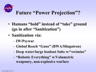 Future Strategic Issues, 7/01
Future “Power Projection”?
• Humans “hold” instead of “take” ground
(go in after “Sanitization”)
• Sanitization via:
– IW/Psywar
– Global Reach “Guns” (BWA/Slingatron)
– Deep water/large loadout Subs w/“swimins”
– “Robotic Everything” w/Volumetric
weaponry, non-explosive warfare
 